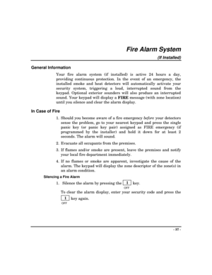 Page 37- 37 -
Fire Alarm System
(If Installed)
General Information
Your fire alarm system (if installed) is active 24 hours a day,
providing continuous protection. In the event of an emergency, the
installed smoke and heat detectors will automatically activate your
security system, triggering a loud, interrupted sound from the
keypad. Optional exterior sounders will also produce an interrupted
sound. Your keypad will display a 
FIRE message (with zone location)
until you silence and clear the alarm display.
In...