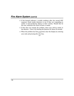 Page 38Fire Alarm System (cont’d)
- 38 -
2. If the keypad indicates a trouble condition after the second OFF
sequence, check smoke detectors to see if they are responding to
smoke or heat-producing objects in their vicinity. Should this be
the case, eliminate the source of heat or smoke.
3. If this does not remedy the problem, there may still be smoke in
the detector.  Clear it by fanning the detector for about 30 seconds.
4. When the problem has been corrected, clear the display by entering
your code and...