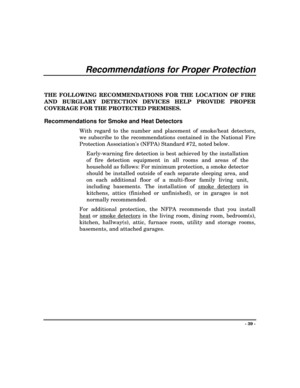 Page 39- 39 -
Recommendations for Proper Protection
THE FOLLOWING RECOMMENDATIONS FOR THE LOCATION OF FIRE
AND BURGLARY DETECTION DEVICES HELP PROVIDE PROPER
COVERAGE FOR THE PROTECTED PREMISES.
Recommendations for Smoke and Heat Detectors
With regard to the number and placement of smoke/heat detectors,
we subscribe to the recommendations contained in the National Fire
Protection Associations (NFPA) Standard #72, noted below.
Early-warning fire detection is best achieved by the installation
of fire detection...