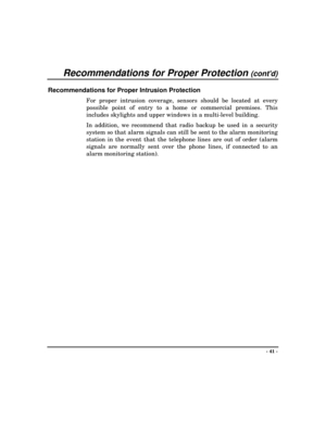 Page 41Recommendations for Proper Protection (contd)
- 41 -
Recommendations for Proper Intrusion Protection
For proper intrusion coverage, sensors should be located at every
possible point of entry to a home or commercial premises. This
includes skylights and upper windows in a multi-level building.
In addition, we recommend that radio backup be used in a security
system so that alarm signals can still be sent to the alarm monitoring
station in the event that the telephone lines are out of order (alarm
signals...