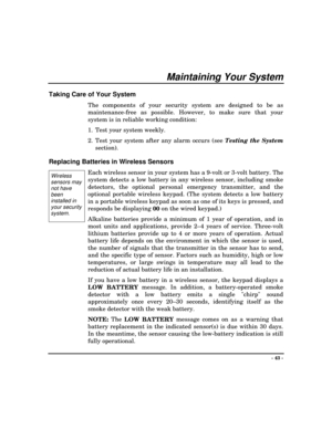Page 43- 43 -
Maintaining Your System
Taking Care of Your System
The components of your security system are designed to be as
maintenance-free as possible. However, to make sure that your
system is in reliable working condition:
1. Test your system weekly.
2. Test your system after any alarm occurs (see Testing the System
section).
Replacing Batteries in Wireless Sensors
Each wireless sensor in your system has a 9-volt or 3-volt battery. The
system detects a low battery in any wireless sensor, including smoke...