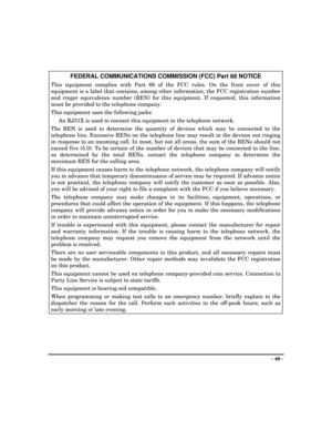 Page 49- 49 -
FEDERAL COMMUNICATIONS COMMISSION (FCC) Part 68 NOTICE
This equipment complies with Part 68 of the FCC rules. On the front cover of this
equipment is a label that contains, among other information, the FCC registration number
and ringer equivalence number (REN) for this equipment. If requested, this information
must be provided to the telephone company.
This equipment uses the following jacks:
An RJ31X is used to connect this equipment to the telephone network.
The REN is used to determine the...