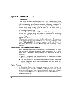 Page 6- 
6 -
System Overview (contd)
Cross Zoning
Cross zoning is used to prevent false alarms. Up to 10 zones can be linked
together in your security system (programmed by the installer). If any of
the 10 linked zones faults in the armed state, the system will wait to see
if a second zone faults within a programmed period of time. When the
second zone faults, alarms will be sent out for both zones (if
programmed), the alarm bell will sound, and the two zones in alarm will
be displayed on the keypad.
However,...