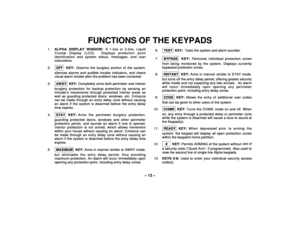 Page 12– 12 –
FUNCTIONS OF THE KEYPADS
1.ALPHA DISPLAY WINDOW: A 1-line or 2-line, Liquid
Crystal Display (LCD).  Displays protection point
identification and system status, messages, and user
instructions.
2.OFF
 KEY: Disarms the burglary portion of the system,
silences alarms and audible trouble indicators, and clears
visual alarm trouble after the problem has been corrected.
3.AWAY KEY: Completely arms both perimeter and interior
burglary protection for backup protection by sensing an
intruders movements...