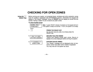 Page 14– 14 –
CHECKING FOR OPEN ZONES
Using the   
 
READY KeyBefore arming your system, all protected doors, windows and other protection zones
must be closed or bypassed (see BYPASSING section). Otherwise the keypad will
display a Not Ready message. Using the READY key will display all zones that are
faulted, making it easier for you to secure any open zones.
To show faulted zones:
DIS ARM E D -  PRE SS 
 
Note:  A green READY indicator (if present) on the keypad will be lit
T O  SH OW   F AUL TS
if the...