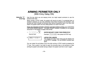 Page 15– 15 –
ARMING PERIMETER ONLY
(With Entry Delay ON)
Using the    3  
STAY keyUse this key when you are staying home, but might expect someone to use the
entrance door later.
When armed in STAY mode, the system will sound an alarm if a protected door or
window is opened, but you may otherwise move freely throughout the premises. Late
arrivals can enter through the entrance door without causing an alarm, but they must
disarm the system within the entry delay period or an alarm will occur.
Close all...
