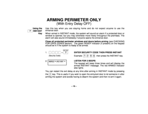Page 16– 16 –
ARMING PERIMETER ONLY
(With Entry Delay OFF)
Using the
  7   INSTANT
KeyUse this key when you are staying home and do not expect anyone to use the
entrance door.
When armed in INSTANT mode, the system will sound an alarm if a protected door or
window is opened, but you may otherwise move freely throughout the premises. The
alarm will also sound immediately if anyone opens the entrance door.
Close all protected perimeter windows and doors before arming (see CHECKING
FOR OPEN ZONES section).  The...