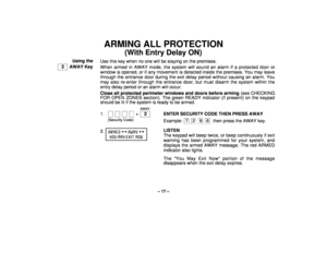Page 17– 17 –
ARMING ALL PROTECTION
(With Entry Delay ON)
Using the
  2   AWAY KeyUse this key when no one will be staying on the premises.
When armed in AWAY mode, the system will sound an alarm if a protected door or
window is opened, or if any movement is detected inside the premises. You may leave
through the entrance door during the exit delay period without causing an alarm. You
may also re-enter through the entrance door, but must disarm the system within the
entry delay period or an alarm will occur....