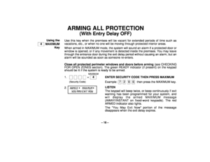 Page 18– 18 –
ARMING ALL PROTECTION
(With Entry Delay OFF)
Using the
  4   MAXIMUM
KeyUse this key when the premises will be vacant for extended periods of time such as
vacations, etc., or when no one will be moving through protected interior areas.
When armed in MAXIMUM mode, the system will sound an alarm if a protected door or
window is opened, or if any movement is detected inside the premises. You may leave
through the entrance door during the exit delay period without causing an alarm, but an
alarm will...