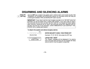 Page 19– 19 –
DISARMING AND SILENCING ALARMS
Using the
  1   OFF KeyUse the OFF key to disarm the system and to silence alarm and trouble sounds. See
SUMMARY OF AUDIBLE NOTIFICATION section for information which will help you
to distinguish between FIRE and BURGLARY alarm sounds.
IMPORTANT: If you return and the main burglary sounder is on, DO NOT enter the
premises, but call the police from a nearby safe location. If you return after an alarmhas occurred and the main sounder has shut itself off, the keypad...