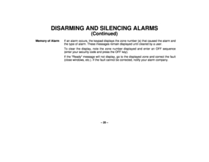 Page 20– 20 –
DISARMING AND SILENCING ALARMS
(Continued)
Memory of AlarmIf an alarm occurs, the keypad displays the zone number (s) that caused the alarm and
the type of alarm. These messages remain displayed until cleared by a user.
To clear the display, note the zone number displayed and enter an OFF sequence
(enter your security code and press the OFF key).
If the Ready message will not display, go to the displayed zone and correct the fault
(close windows, etc.). If the fault cannot be corrected, notify...