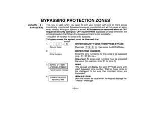 Page 21– 21 –
BYPASSING PROTECTION ZONES
Using the    6  
BYPASS KeyThis key is used when you want to arm your system with one or more zones
intentionally unprotected. Bypassed zones are unprotected and will not cause an alarm
when violated while your system is armed. All bypasses are removed when an OFF
sequence (security code plus OFF) is performed. Bypasses are also removed if the
arming procedure that follows the bypass command is not successful.
The system will not allow fire zones to be bypassed.To bypass...