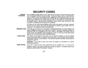 Page 27– 27 –
SECURITY CODES
General
InformationAs an additional safety feature, other users who do not have a need to know your code
can be assigned different security codes. These secondary users are identified by
user numbers, which are selected when assigning a users security code. You can
assign up 14 additional user codes (user numbers 03-16), including the babysitter and
duress codes. Note that the master (primary) user of the system is the only one who
can assign codes to secondary (or temporary) users,...