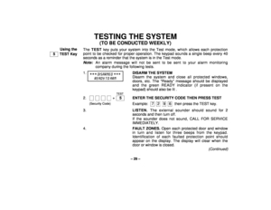 Page 29– 29 –
TESTING THE SYSTEM
(TO BE CONDUCTED WEEKLY)
Using the
  5   TEST KeyThe TEST key puts your system into the Test mode, which allows each protection
point to be checked for proper operation. The keypad sounds a single beep every 40
seconds as a reminder that the system is in the Test mode.
Note:
An alarm message will not be sent to be sent to your alarm monitoring
company during the following tests.
1.

 DISARME D 

RE ADY T O ARM
DISARM THE SYSTEM
Disarm the system and close all protected...