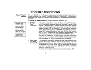 Page 31– 31 –
TROUBLE CONDITIONS
Typical Check
DisplaysThe word CHECK on the Keypads display, accompanied by a rapid beeping at the
Keypad, indicates that there is a trouble condition in the system. The displays in
parenthesis may appear on non-alpha keypads when the associated trouble condition
is present.
To silence the beeping sound for check conditions, press any key.
* Note that zonenumber 9 repre-sents a problemwith wireless re-ceivers or othersystem devices,which are not userserviceable.  CALLFOR...