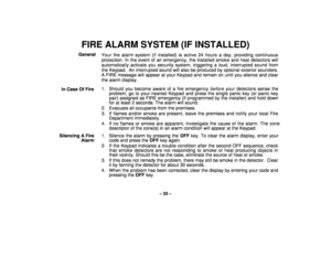 Page 33– 33 –
FIRE ALARM SYSTEM (IF INSTALLED)General
Your fire alarm system (if installed) is active 24 hours a day, providing continuous
protection. In the event of an emergency, the installed smoke and heat detectors will
automatically activate you security system, triggering a loud, interrupted sound from
the Keypad.  An interrupted sound will also be produced by optional exterior sounders.
A FIRE message will appear at your Keypad and remain on until you silence and clear
the alarm display.
In Case Of...