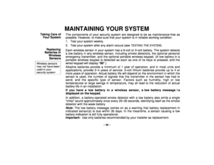Page 36– 36 –
MAINTAINING YOUR SYSTEM
Taking Care of
Your SystemThe components of your security system are designed to be as maintenance-free as
possible. However, to make sure that your system is in reliable working condition.
1. Test your system weekly.
2. Test your system after any alarm occurs (see 
TESTING THE SYSTEM)
.
Replacing
Batteries in
Wireless
Sensors
Wireless sensorsmay not have beenused in yoursecurity system
Each wireless sensor in your system has a 9-volt or 3-volt battery. The system detects
a...