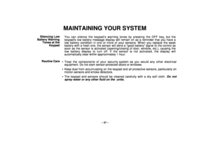 Page 37– 37 –
MAINTAINING YOUR SYSTEM
Silencing Low
Battery Warning
Tones at the
KeypadYou can silence the keypad’s warning tones by pressing the OFF key, but the
keypads low battery message display will remain on as a reminder that you have a
low battery condition in one or more of your sensors. When you replace the weak
battery with a fresh one, the sensor will send a good battery signal to the control as
soon as the sensor is activated (opening/closing of door, window, etc.), causing the
low battery display...
