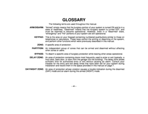 Page 41– 41 –
GLOSSARY
The following terms are used throughout the manual.
ARM/DISARM: Armed simply means that the burglary portion of your system is turned ON and is in a
state of readiness. Disarmed means that the burglary system is turned OFF, and
must be rearmed to become operational. However, even in a disarmed state,
emergency and fire portions of your system are still operational.
KEYPAD:  This is the area on your Keypad containing numbered pushbuttons similar to those on
telephones or calculators. These...