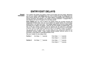 Page 7– 7 –
ENTRY/EXIT DELAYS
General
InformationYour system has preset time delays, known as exit delay and entry delay. Whenever
you arm your system, exit delay gives you time to leave through the designated exit
door without setting off an alarm. Exit delay begins immediately after entering any
arming command, and applies to all modes of arming protection. If programmed, a
slow beeping will sound throughout the exit delay period.
Entry Delays give you time to disarm the system when you re-enter through the...