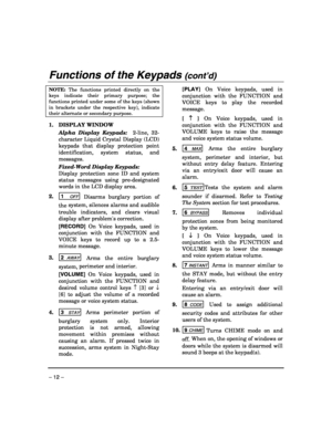 Page 12 
– 12 – 
Functions of the Keypads (cont’d)  
NOTE: The functions printed directly on the 
keys indicate their primary purpose; the 
functions printed under some of the keys (shown 
in brackets under the respective key), indicate 
their alternate or secondary purpose. 
 
1. DISPLAY WINDOW  
 Alpha Display Keypads:  2-line, 32-
character Liquid Crystal Display (LCD) 
keypads that display protection point 
identification, system status, and 
messages.  
 Fixed-Word Display Keypads:  
 Display protection...