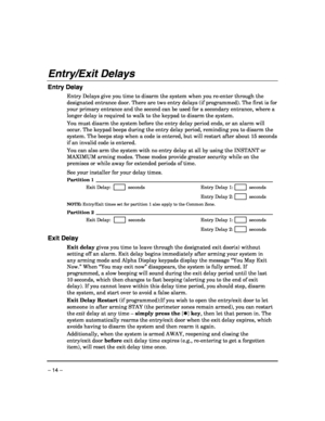 Page 14 
– 14 – 
Entry/Exit Delays 
Entry Delay 
Entry Delays give you time to disarm the system when you re-enter through the 
designated entrance door. There are two entry delays (if programmed). The first is for 
your primary entrance and the second can be used for a secondary entrance, where a 
longer delay is required to walk to the keypad to disarm the system. 
 
You must disarm the system before the entry delay period ends, or an alarm will 
occur. The keypad beeps during the entry delay period,...