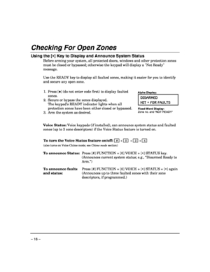 Page 16 
– 16 – 
Checking For Open Zones  
Using the [∗
∗∗ ∗] Key to Display and Announce System Status 
Before arming your system, all protected doors, windows and other protection zones 
must be closed or bypassed; otherwise the keypad will display a Not Ready 
message.  
 
Use the READY key to display all faulted zones, making it easier for you to identify 
and secure any open zone. 
 
1. Press [✱] (do not enter code first) to display faulted 
zones. 
2.  Secure or bypass the zones displayed. 
 The keypad’s...