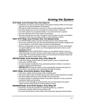 Page 17 
– 17 – 
Arming the System  
STAY Mode: Arms Perimeter Only, Entry Delay On 
•  Used when you want to arm the system with persons staying inside (or if you have 
pets that are moving throughout the premises). 
•  The door & window sensors are armed, but interior motion detectors are disarmed. 
•  Exit delay begins (you can leave through the entry/exit door, if desired). 
•  An alarm sounds if any protected window or non-entry/exit door is opened. 
•  You may otherwise move freely within the premises. 
•...