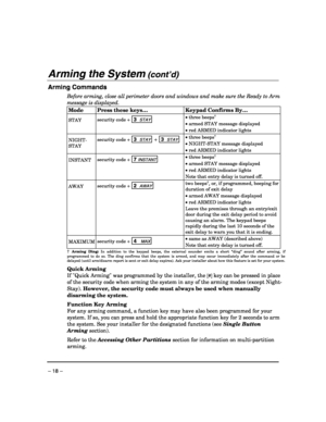 Page 18 
– 18 – 
Arming the System (cont’d)  
Arming Commands 
Before arming, close all perimeter doors and windows and make sure the Ready to Arm 
message is displayed.
 
Mode  Press these keys…  Keypad Confirms By… 
STAY security code + 3  STAY  
 • three beeps† 
• armed STAY message displayed 
• red ARMED indicator lights 
NIGHT-
STAY security code + 3  STAY + 3  STAY 
 • three beeps† 
• NIGHT-STAY message displayed 
• red ARMED indicator lights 
INSTANT security code + 7 INSTANT  
 • three beeps† 
• armed...