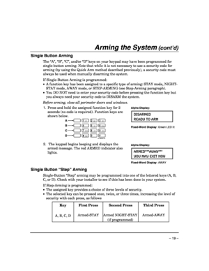Page 19 
– 19 – 
Arming the System (cont’d) 
Single Button Arming 
The “A”, “B”, “C”, and/or “D” keys on your keypad may have been programmed for 
single-button arming. Note that while it is not necessary to use a security code for 
arming (by using the Quick Arm method described previously), a security code must 
always be used when manually disarming the system. 
 
If Single-Button Arming is programmed: 
•  A function key has been assigned to a specific type of arming: STAY mode, NIGHT-
STAY mode, AWAY mode,...