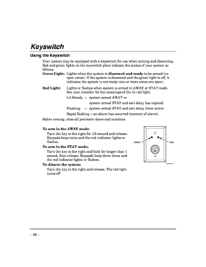 Page 20 
– 20 – 
Keyswitch 
 
Using the Keyswitch 
Your system may be equipped with a keyswitch for use when arming and disarming. 
Red and green lights on the keyswitch plate indicate the status of your system as 
follows: 
Green Light:  Lights when the system is disarmed and ready to be armed (no 
open zones). If the system is disarmed and the green light is off, it 
indicates the system is not ready (one or more zones are open). 
Red Light:  Lights or flashes when system is armed in AWAY or STAY mode. 
See...