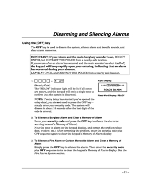 Page 21 
– 21 – 
Disarming and Silencing Alarms 
 
Using the [OFF] key 
The OFF key is used to disarm the system, silence alarm and trouble sounds, and 
clear alarm memories. 
 
IMPORTANT: If you return and the main burglary sounder is on, DO NOT 
ENTER, but CONTACT THE POLICE from a nearby safe location. 
If you return after an alarm has occurred and the main sounder has shut itself off, 
the keypad will beep rapidly upon your entering, indicating that an alarm 
has occurred during your absence.  
LEAVE AT...