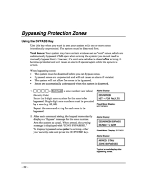 Page 22 
– 22 – 
Bypassing Protection Zones 
 
Using the BYPASS Key 
Use this key when you want to arm your system with one or more zones 
intentionally unprotected. The system must be disarmed first. 
 
Vent Zones: Your system may have certain windows set as “vent” zones, which are 
automatically bypassed if left open when arming the system (you do not need to 
manually bypass them). However, if a vent zone window is closed after arming, it 
becomes protected and will cause an alarm if opened again while the...