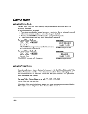 Page 24 
– 24 – 
Chime Mode 
 
Using the Chime Mode 
CHIME mode alerts you to the opening of a perimeter door or window while the 
system is disarmed.  
When Chime mode is activated: 
 •  Three tones sound at the keypad whenever a perimeter door or window is opened.  
 •  Interior zones do not produce a tone when they are faulted. 
 • Pressing the READY key will display the open protection points. 
 •  Chime mode can be used only while the system is disarmed. 
 
To turn Chime Mode on: 
   
           +  9 CHIME...