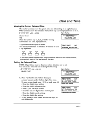 Page 25 
– 25 – 
Date and Time 
 
Viewing the Current Date and Time 
The master users can view the system time and date setting on an alpha keypad. 
Other users can view the time/date if a function key has been programmed to do so. 
  
           + [#] + [6] [3] 
(Master Code) 
OR,  
Press the function key (A, B, C, or D) for viewing 
current date and time, if programmed.
 
Alpha Display: 
∗∗∗∗DISARMED∗∗∗∗ 
READY TO ARM 
  
  
A typical time/date display is shown.  
The display will remain on for about 30...