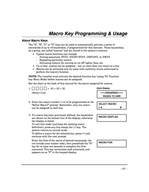 Page 27 
– 27 – 
Macro Key Programming & Usage 
 
About Macro Keys 
The “A”, “B”, “C” or “D” keys can be used to automatically activate a series of 
commands of up to 16 keystrokes, if programmed for this function. These keystrokes, 
as a group, are called “macros” and are stored in the systems memory.  
 •  Typical macro functions can include: 
    -  Arming sequences: STAY, NIGHT-STAY, INSTANT, or AWAY 
    -  Bypassing particular zone(s) 
    -  Activating relay(s) for turning on (or off) lights, fans, etc....
