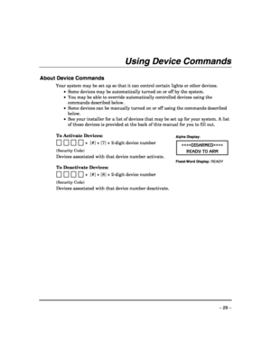 Page 29 
– 29 – 
Using Device Commands 
 
About Device Commands 
Your system may be set up so that it can control certain lights or other devices. 
 •  Some devices may be automatically turned on or off by the system. 
 •  You may be able to override automatically controlled devices using the 
commands described below. 
 •  Some devices can be manually turned on or off using the commands described 
below. 
 •  See your installer for a list of devices that may be set up for your system. A list 
of these devices...