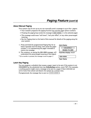 Page 31 
– 31 – 
Paging Feature (cont’d) 
 
About Manual Paging 
Your system may be set up so you can manually send a message to up to four  pagers. 
 •  Your installer programs the paging function key and the pager phone numbers. 
 •  Pressing the paging keys sends the message 
 999–9999  to the selected pager. 
 
• This message could mean “call home”, “call your office”, or any other prearranged 
meaning. 
 •  See the Paging chart at the back of this manual for details of the paging setup for 
your system....