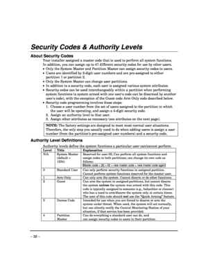 Page 32 
– 32 – 
Security Codes & Authority Levels 
 
About Security Codes 
Your installer assigned a master code that is used to perform all system functions. 
In addition, you can assign up to 47 different security codes for use by other users. 
•  Only the System Master and Partition Master can assign security codes to users. 
•  Users are identified by 2-digit user numbers and are pre-assigned to either 
partition 1 or partition 2. 
•  Only the System Master can change user partitions.  
•  In addition to a...