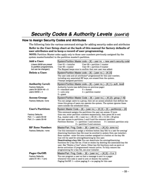 Page 33 
– 33 – 
Security Codes & Authority Levels  (cont’d)  
How to Assign Security Codes and Attributes 
The following lists the various command strings for adding security codes and attributes
Refer to the User Setup chart at the back of this manual for factory defaults of 
user attributes and to keep a record of user programming. 
NOTE: Partition Master codes apply only to those user numbers previously assigned (by the 
system master/installer) to the partition master’s partition. 
 
Add a User:...