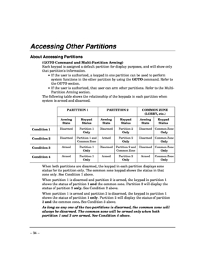 Page 34 
– 34 – 
Accessing Other Partitions  
 
About Accessing Partitions 
(GOTO Command and Multi-Partition Arming) 
Each keypad is assigned a default partition for display purposes, and will show only 
that partitions information.  
 •  If the user is authorized, a keypad in one partition can be used to perform 
system functions in the other partition by using the GOTO command. Refer to 
the GOTO section. 
 •  If the user is authorized, that user can arm other partitions. Refer to the Multi-
Partition Arming...