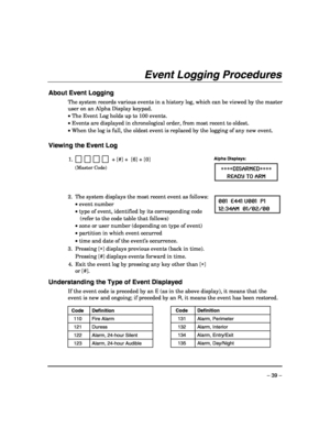Page 39 
– 39 – 
Event Logging Procedures 
 
About Event Logging 
The system records various events in a history log, which can be viewed by the master 
user on an Alpha Display keypad.  
• The Event Log holds up to 100 events. 
• Events are displayed in chronological order, from most recent to oldest. 
• When the log is full, the oldest event is replaced by the logging of any new event. 
 
Viewing the Event Log 
 
1.              + [#] +  [6] + [0] 
 (Master Code)  
Alpha Displays: 
∗∗∗∗DISARMED∗∗∗∗ 
READY TO...