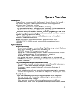 Page 5 
– 5 – 
System Overview 
Introduction 
Congratulations on your ownership of a Honeywell Security System. Youve made a 
wise decision in choosing it, for it represents the latest in security protection 
technology today. This system provides:  
 •  Three forms of protection: burglary, fire* and emergency 
 •  At least one keypad which provides control of system and displays system status 
 •  Various sensors for perimeter and interior burglary protection 
 •  Smoke or combustion detectors* designed to...