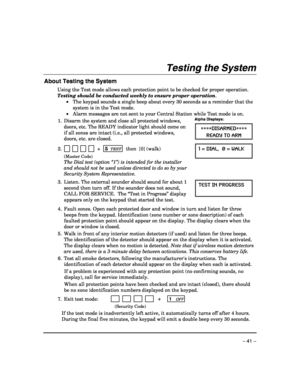 Page 41 
– 41 – 
Testing the System 
About Testing the System 
Using the Test mode allows each protection point to be checked for proper operation. 
Testing should be conducted weekly to ensure proper operation. 
 •  The keypad sounds a single beep about every 30 seconds as a reminder that the 
system is in the Test mode. 
 •  Alarm messages are not sent to your Central Station while Test mode is on.
 
1.  Disarm the system and close all protected windows, 
doors, etc. The READY indicator light should come on...