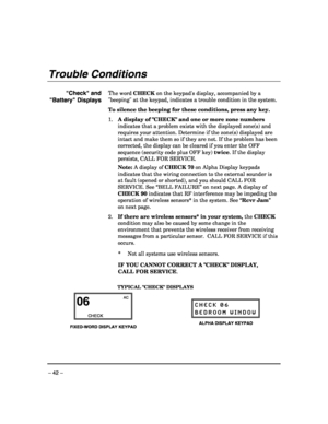 Page 42 
– 42 – 
Trouble Conditions 
 
Check and 
Battery Displays 
  
 
 
 
 
 
 
 
 
 
 
 
 
 
 
 
 
 
 
 
 
 
 
 
 
 
The word CHECK on the keypads display, accompanied by a 
beeping at the keypad, indicates a trouble condition in the system. 
To silence the beeping for these conditions, press any key. 
1. A display of CHECK and one or more zone numbers 
indicates that a problem exists with the displayed zone(s) and 
requires your attention. Determine if the zone(s) displayed are 
intact and make them so if...