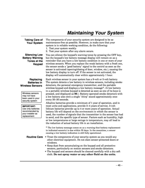 Page 45 
– 45 – 
Maintaining Your System 
 
Taking Care of 
Your System The components of your security system are designed to be as 
maintenance-free as possible. However, to make sure that your 
system is in reliable working condition, do the following: 
1.  Test your system weekly
. 
2.  Test your system after any alarm occurs.
  
Silencing Low 
Battery Warning 
Tones at the 
Keypad You can silence the keypad’s warning tones by pressing the OFF key, 
but the keypads low battery message display will remain on...