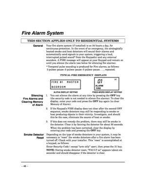 Page 46 
– 46 – 
Fire Alarm System 
 
THIS SECTION APPLIES ONLY TO RESIDENTIAL SYSTEMS   
General Your fire alarm system (if installed) is on 24 hours a day, for 
continuous protection. In the event of an emergency, the strategically 
located smoke and heat detectors will sound their alarms and 
automatically send signals to your system, triggering a loud, 
interrupted pulsed sound* from the Keypad(s) and any external 
sounders. A FIRE message will appear at your Keypad and remain on 
until you silence the...