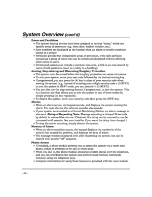 Page 6 
– 6 – 
System Overview (cont’d)  
Zones and Partitions  
 •  The system sensing devices have been assigned to various “zones,” which are 
specific areas of protection (e.g., front door, kitchen window, etc.).  
 •  Zone numbers are displayed at the keypad when an alarm or trouble condition 
occurs on a sensor. 
 •  Partitions provide two independent areas of protection, with each partition 
containing a group of zones that can be armed and disarmed without affecting 
other zones or users. 
 •...