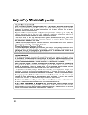 Page 54 
– 54 – 
Regulatory Statements (cont’d) 
 
Industry Canada (continued)
 Before installing this equipment, users should ensure that it is permissible to be connected to the facilities of the local telecommunications company. The equipment must also be installed using an acceptable method of connection. The customer should be aware that compliance with the above conditions may not prevent degradation of service in some situations.  Repairs to certified equipment should be coordinated by a representative...