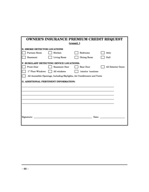 Page 60 
– 60 –  
 
OWNER’S INSURANCE PREMIUM CREDIT REQUEST 
(cont.) 
 
E. SMOKE DETECTOR LOCATIONS 
      Furnace Room       Kitchen         Bedrooms         Attic  
      Basement           Living Room        Dining Room         Hall  
 
F. BURGLARY DETECTING DEVICE LOCATIONS: 
      Front Door          Basement Door         Rear Door         All Exterior Doors 
       1st Floor Windows        All windows         Interior  locations 
       All Accessible Openings, Including Skylights, Air Conditioners and...